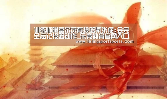 训练师曝富尔茨有投篮紧张症:会完全忘记投篮动作_乐竞体育官网入口(图1) 乐竞体育官方网站